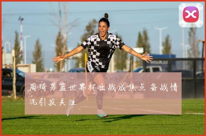周琦男篮世界杯出战成焦点 备战情况引发关注