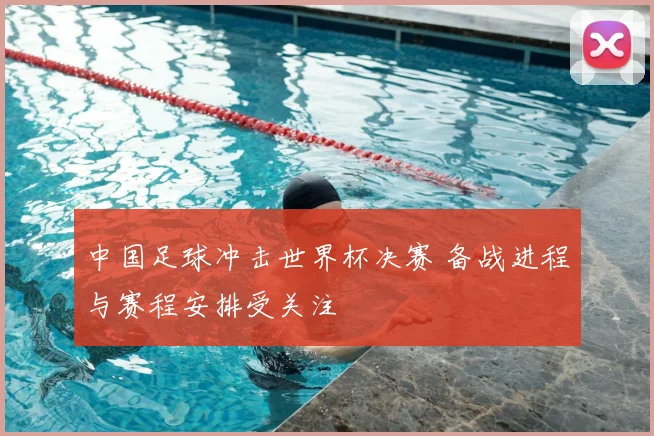 中国足球冲击世界杯决赛 备战进程与赛程安排受关注