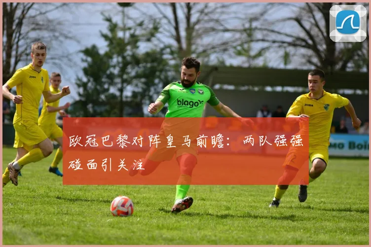 欧冠巴黎对阵皇马前瞻:两队强强碰面引关注