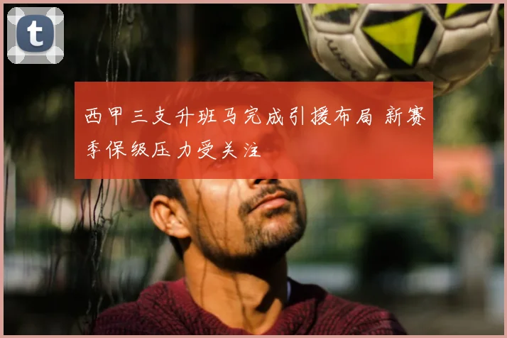 西甲三支升班马完成引援布局 新赛季保级压力受关注