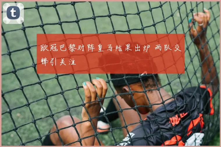 欧冠巴黎对阵皇马结果出炉 两队交锋引关注