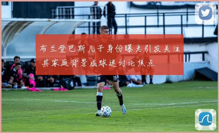 布兰登巴斯儿子身份曝光引发关注 其家庭背景成球迷讨论焦点