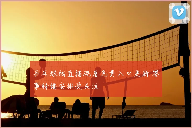 乒乓球线直播观看免费入口更新 赛事转播安排受关注