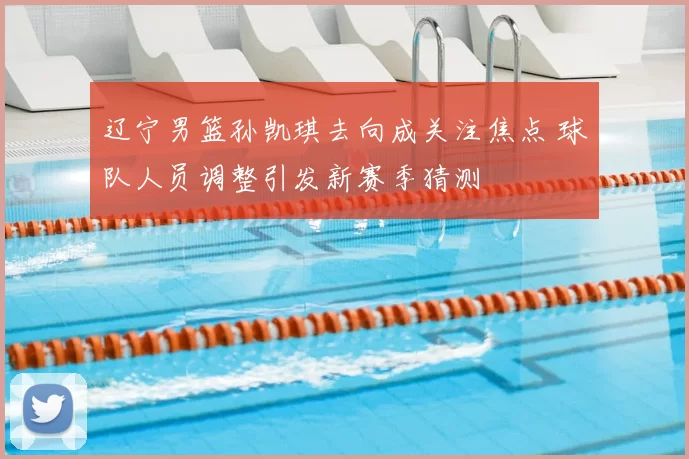 辽宁男篮孙凯琪去向成关注焦点 球队人员调整引发新赛季猜测