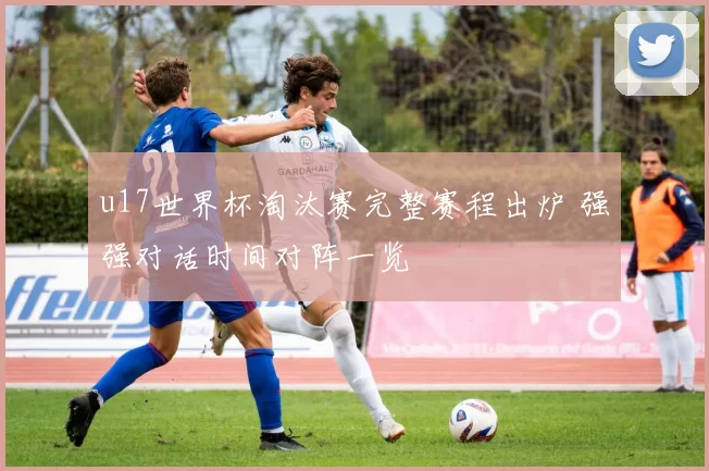 u17世界杯淘汰赛完整赛程出炉 强强对话时间对阵一览