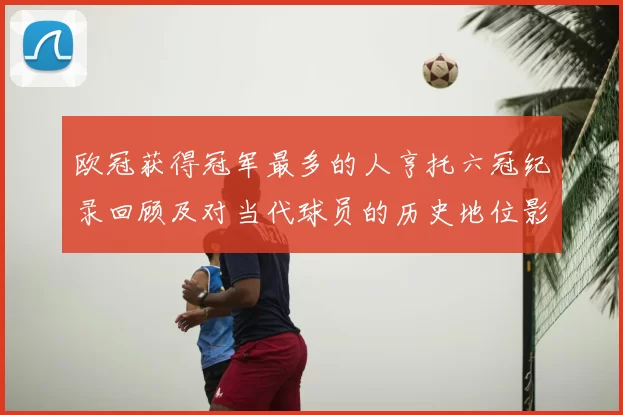欧冠获得冠军最多的人亨托六冠纪录回顾及对当代球员的历史地位影响