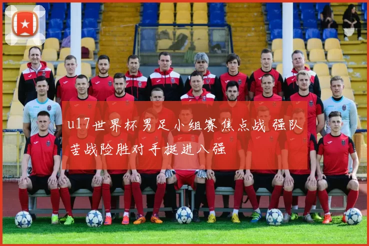 u17世界杯男足小组赛焦点战 强队苦战险胜对手挺进八强
