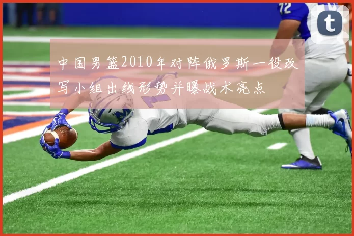 中国男篮2010年对阵俄罗斯一役改写小组出线形势并曝战术亮点