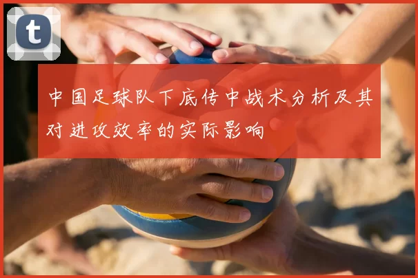 中国足球队下底传中战术分析及其对进攻效率的实际影响