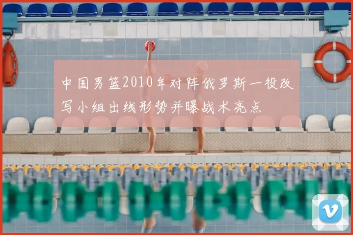 中国男篮2010年对阵俄罗斯一役改写小组出线形势并曝战术亮点