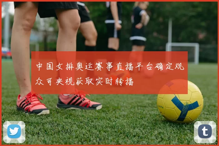 中国女排奥运赛事直播平台确定观众可央视获取实时转播