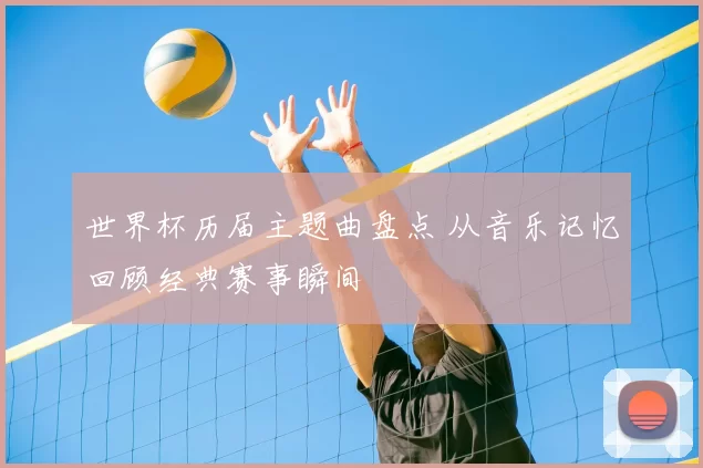 世界杯历届主题曲盘点 从音乐记忆回顾经典赛事瞬间