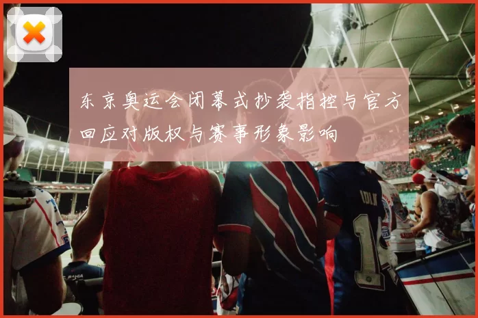 东京奥运会闭幕式抄袭指控与官方回应对版权与赛事形象影响