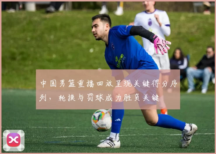 中国男篮重播回放呈现关键得分序列，轮换与罚球成为胜负关键