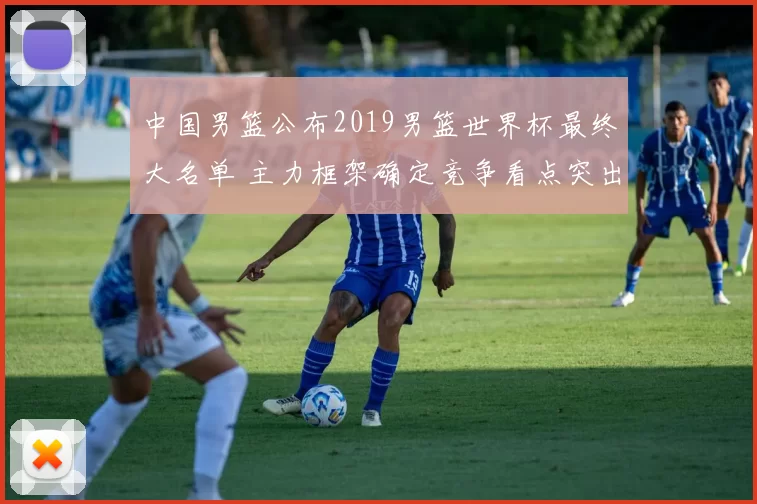 中国男篮公布2019男篮世界杯最终大名单 主力框架确定竞争看点突出