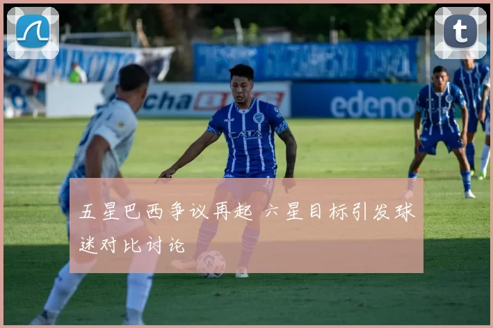 五星巴西争议再起 六星目标引发球迷对比讨论