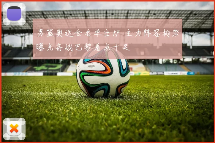 男篮奥运会名单出炉 主力阵容构架曝光备战巴黎看点十足