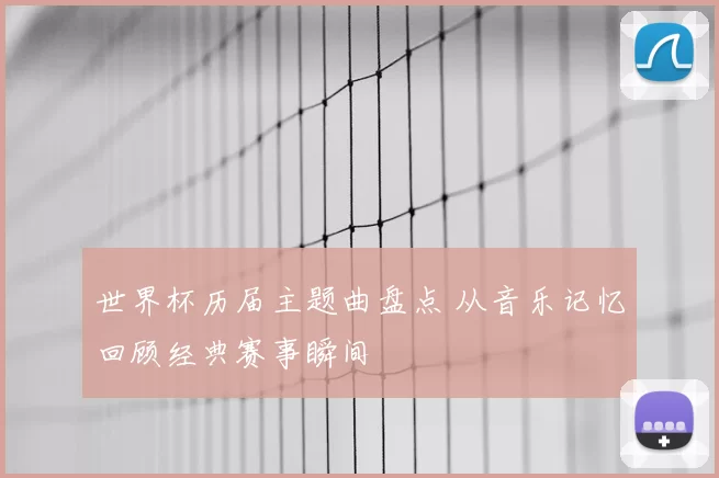 世界杯历届主题曲盘点 从音乐记忆回顾经典赛事瞬间