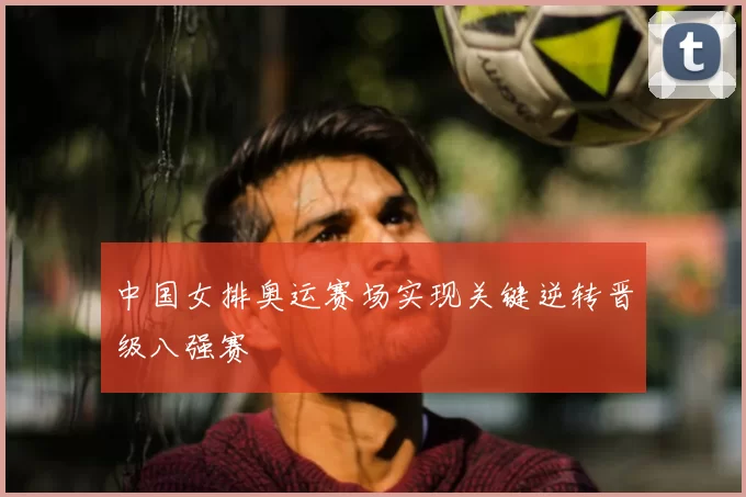 中国女排奥运赛场实现关键逆转晋级八强赛