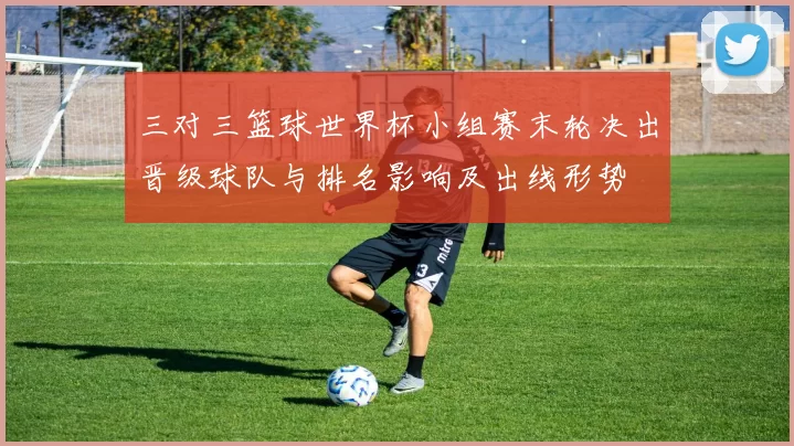 三对三篮球世界杯小组赛末轮决出晋级球队与排名影响及出线形势