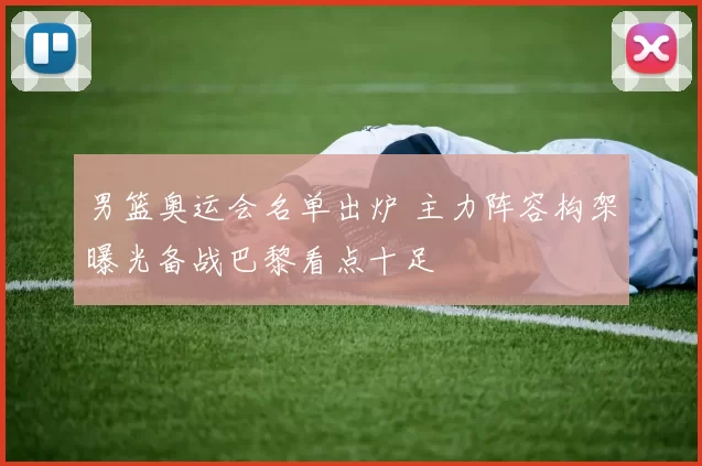 男篮奥运会名单出炉 主力阵容构架曝光备战巴黎看点十足