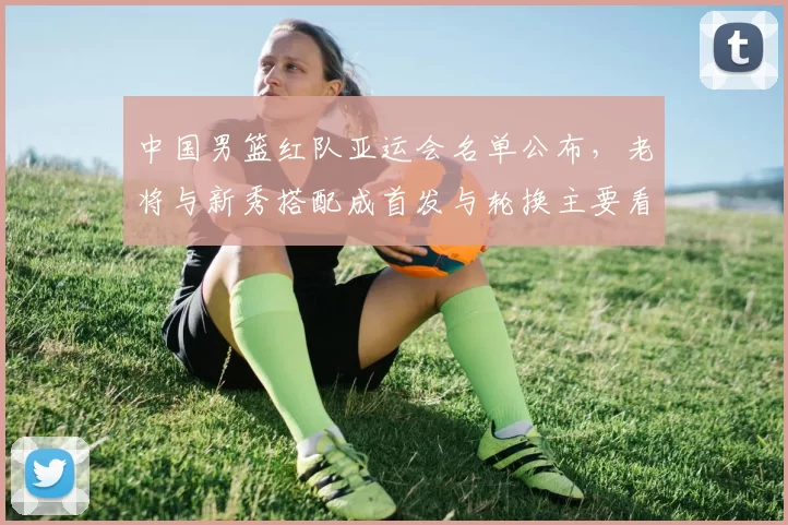 中国男篮红队亚运会名单公布，老将与新秀搭配成首发与轮换主要看点