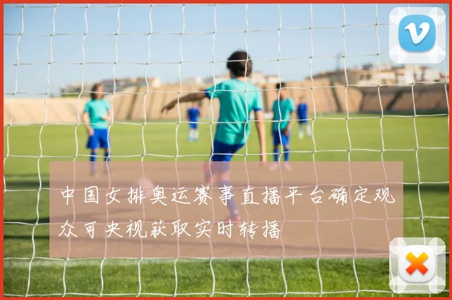 中国女排奥运赛事直播平台确定观众可央视获取实时转播