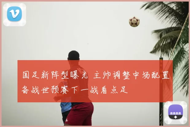 国足新阵型曝光 主帅调整中场配置备战世预赛下一战看点足