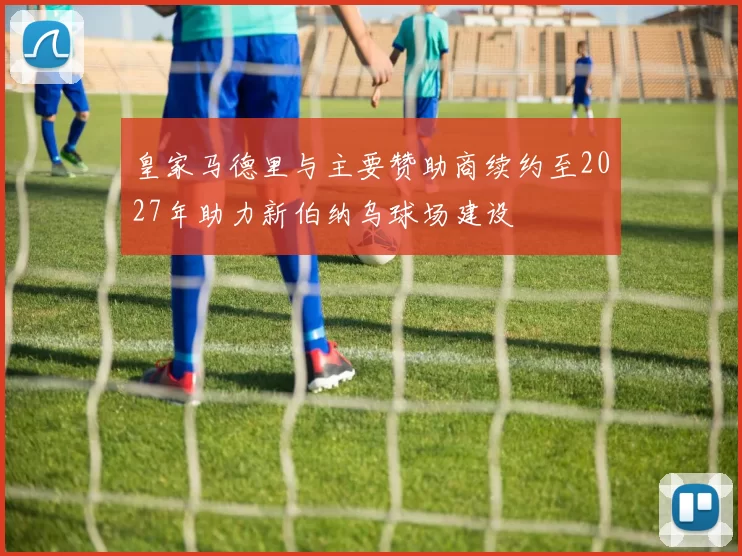 皇家马德里与主要赞助商续约至2027年助力新伯纳乌球场建设
