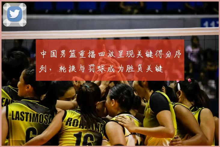 中国男篮重播回放呈现关键得分序列，轮换与罚球成为胜负关键