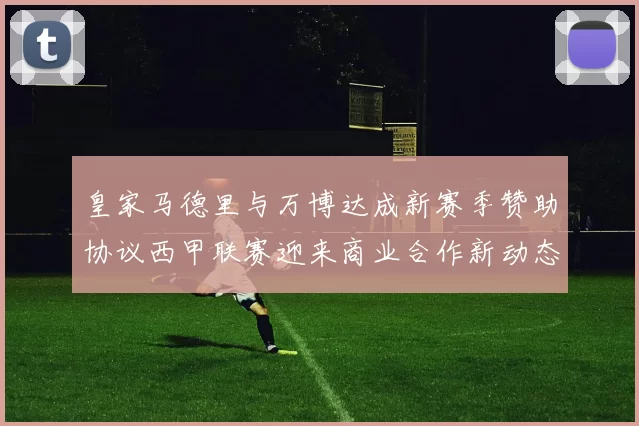 皇家马德里与万博达成新赛季赞助协议西甲联赛迎来商业合作新动态