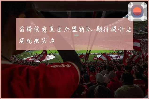 孟铎伤愈复出加盟新队 期待提升后场轮换实力