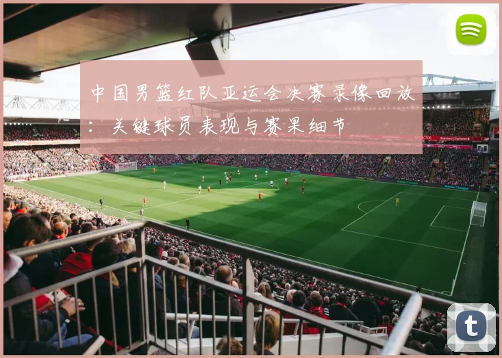 中国男篮红队亚运会决赛录像回放：关键球员表现与赛果细节