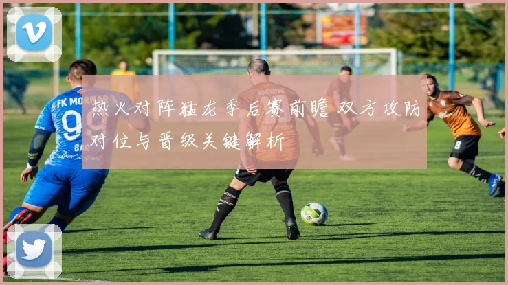 热火对阵猛龙季后赛前瞻 双方攻防对位与晋级关键解析