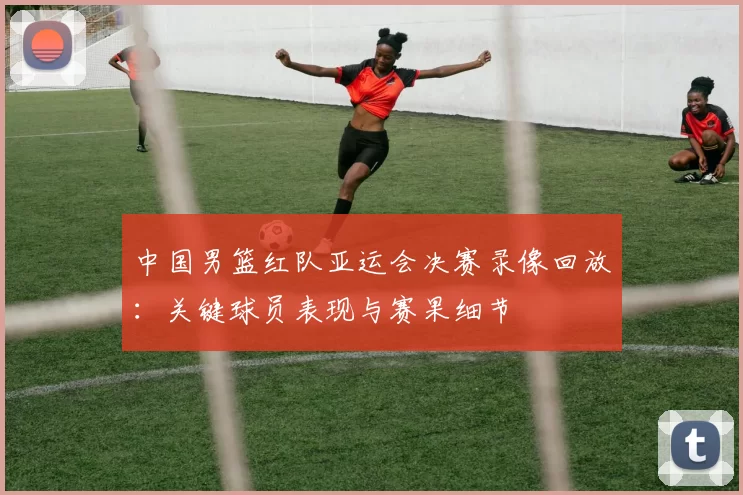 中国男篮红队亚运会决赛录像回放：关键球员表现与赛果细节