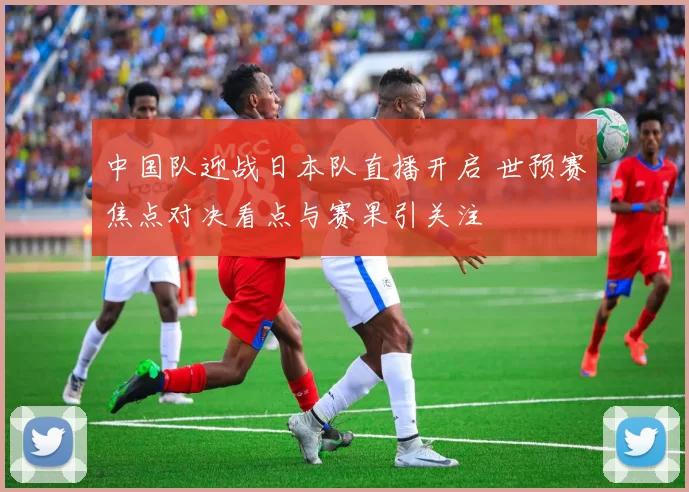 中国队迎战日本队直播开启 世预赛焦点对决看点与赛果引关注