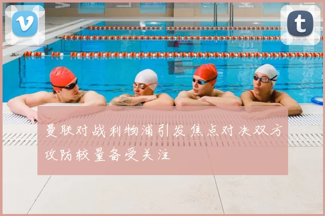 曼联对战利物浦引发焦点对决双方攻防较量备受关注