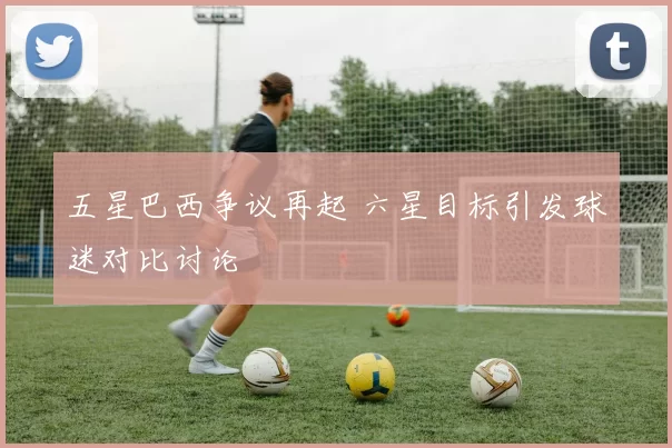 五星巴西争议再起 六星目标引发球迷对比讨论